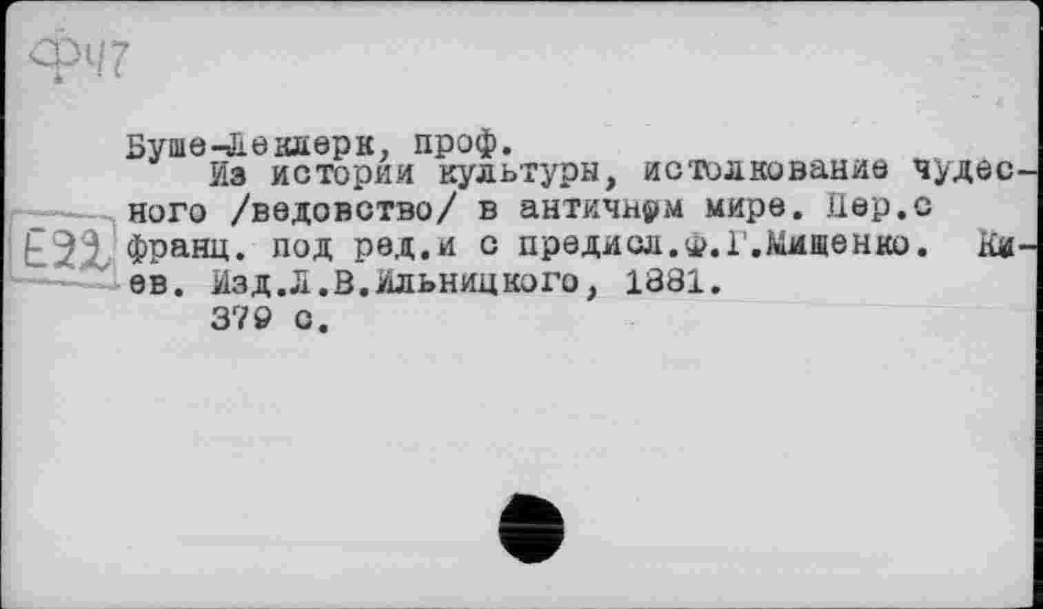 ﻿Буше -Л в клерк, проф.
Из истории культуры, истолкование чудесного /ведовство/ в античном мире. Цер.с франц, под ред.и с предисл.*. Г.Мищенко. Киев. Изд.Л.В.Ильницкого, 1881.
379 С.